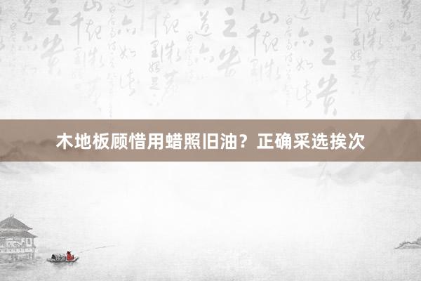 木地板顾惜用蜡照旧油？正确采选挨次
