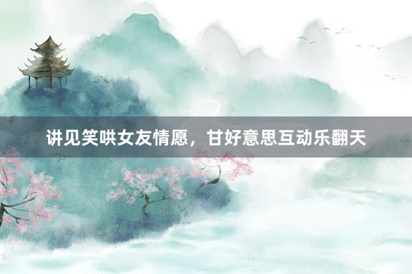 讲见笑哄女友情愿，甘好意思互动乐翻天