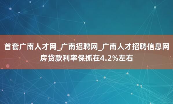 首套广南人才网_广南招聘网_广南人才招聘信息网房贷款利率保抓在4.2%左右