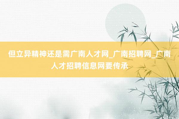 但立异精神还是需广南人才网_广南招聘网_广南人才招聘信息网要传承